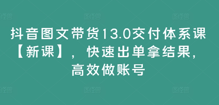 抖音图文带货13.0交付体系课【新课】，快速出单拿结果，高效做账号-鼎铸网