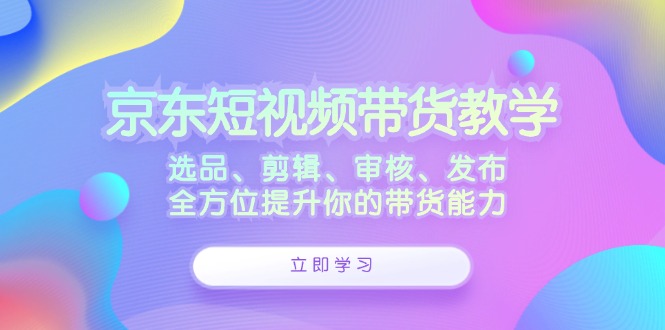 京东短视频带货教学：选品、剪辑、审核、发布，全方位提升你的带货能力-鼎铸网