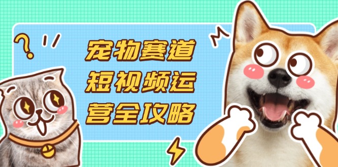 宠物赛道短视频运营全攻略，选品拍摄剪辑实操，实现流量到收益转化-鼎铸网