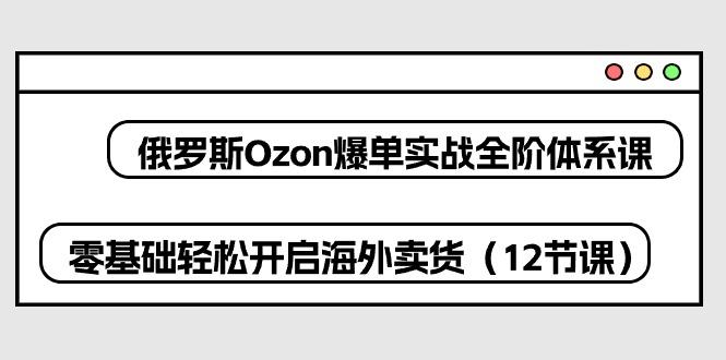 俄罗斯 Ozon-爆单实战全阶体系课，零基础轻松开启海外卖货(12节课-鼎铸网