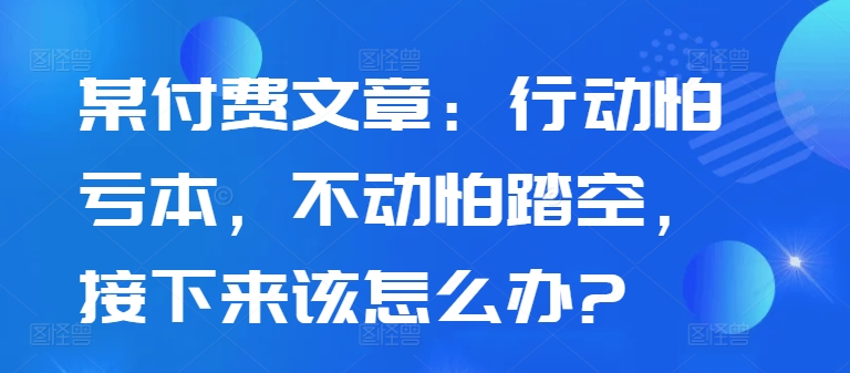 某付费文章：行动怕亏本，不动怕踏空，接下来该怎么办?-鼎铸网