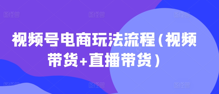 视频号电商玩法流程，视频带货+直播带货【更新2025年1月】-鼎铸网