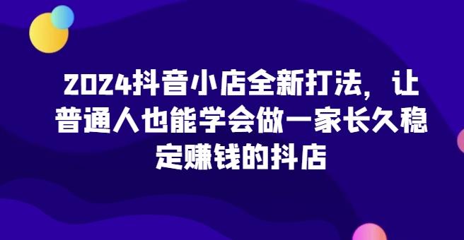 2024抖音小店全新打法，让普通人也能学会做一家长久稳定赚钱的抖店-鼎铸网