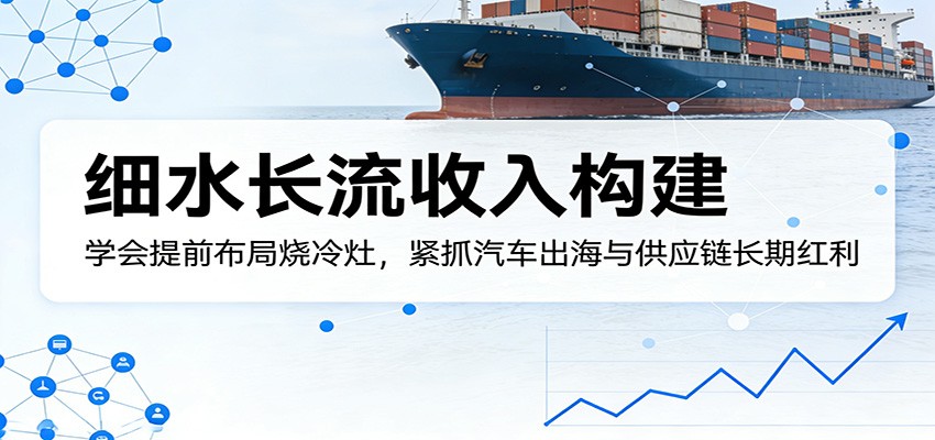 付费文章：细水长流收入构建，学会提前布局烧冷灶，紧抓汽车出海与供应链长期红利-鼎铸网