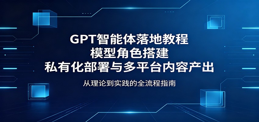 GPT智能体落地教程：模型角色搭建，私有化部署与多平台内容产出-鼎铸网