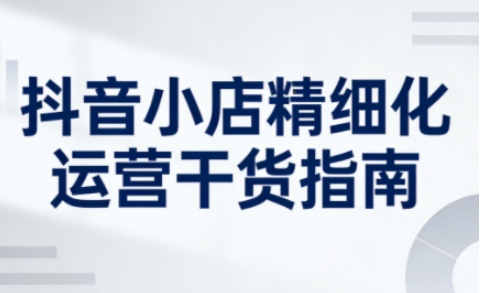 抖音小店精细化运营干货指南新版，助力商家系统提升店铺运营能力(更新26年5月)-鼎铸网