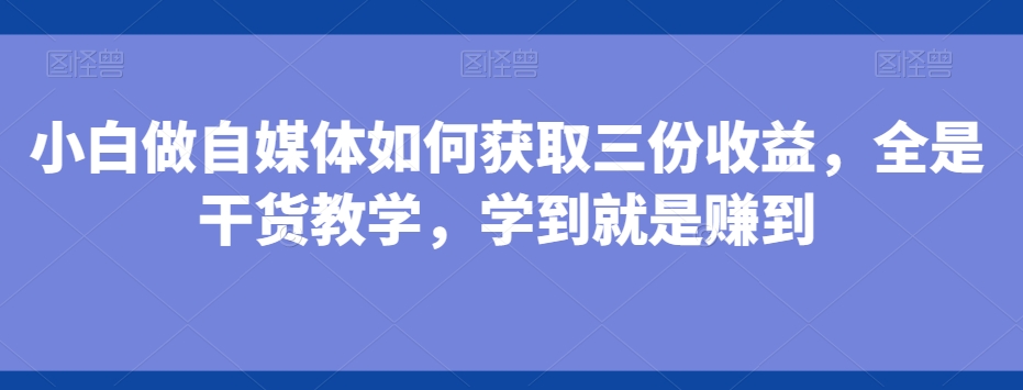 小白做自媒体如何获取三份收益，全是干货教学，学到就是赚到-鼎铸网
