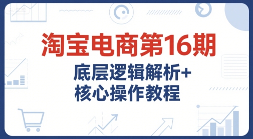 淘宝电商第16期，底层逻辑解析+核心操作教程，运营、推广提升能力的必学课程+配套资料-鼎铸网
