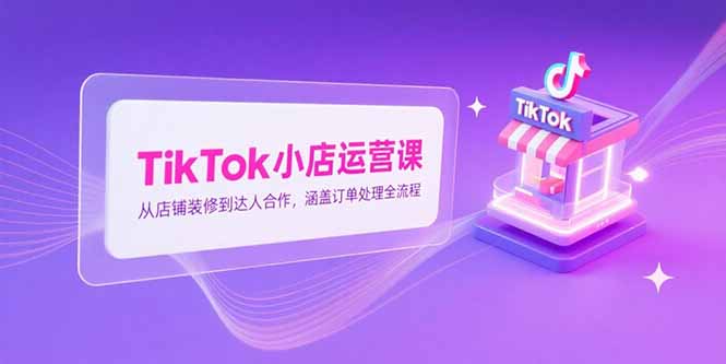 TikTok小店运营课，从店铺装修到达人合作，涵盖订单处理全流程-鼎铸网