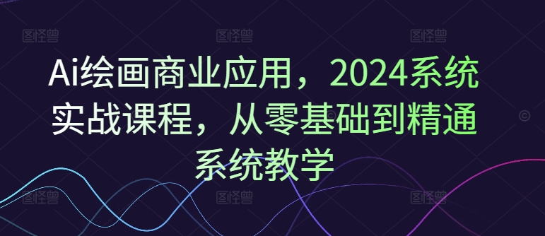 Ai绘画商业应用，2024系统实战课程，从零基础到精通系统教学-鼎铸网