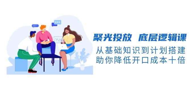 聚光投放底层逻辑课，从基础知识到计划搭建，助你降低开口成本十倍-鼎铸网