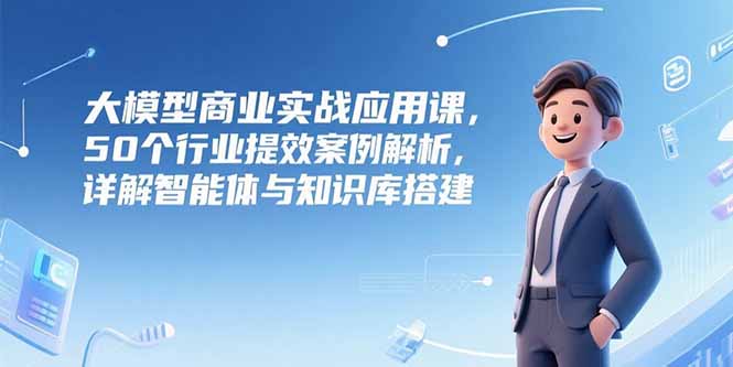 大模型商业实战应用课，50个行业提效案例解析，详解智能体与知识库搭建-鼎铸网