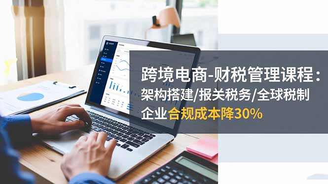 跨境电商-财税管理课程：架构搭建/报关税务/全球税制，企业合规成本降30%-鼎铸网
