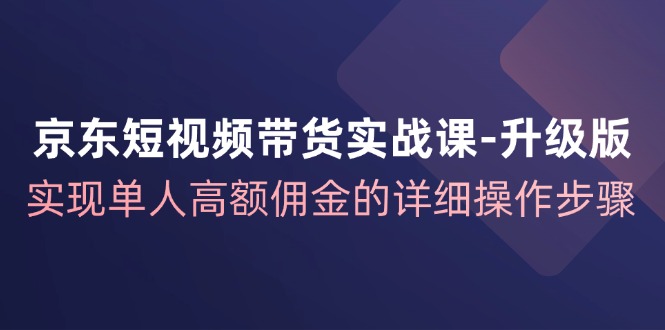京东短视频带货实战课升级版，实现单人高额佣金的详细操作步骤-鼎铸网