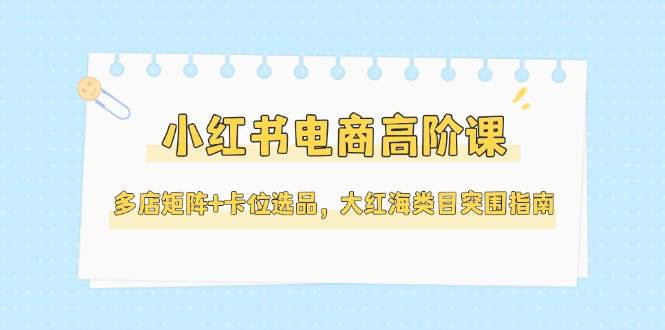 小红书电商高阶课，多店矩阵+卡位选品，大红海类目突围指南(更新5月)-鼎铸网