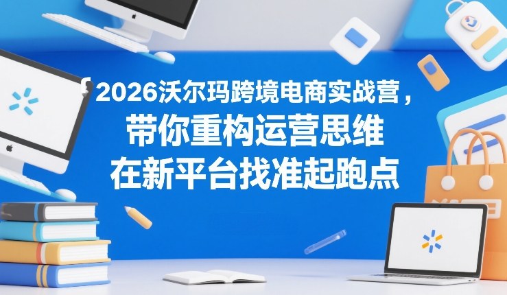2026沃尔玛跨境电商实战营，带你重构运营思维，在新平台找准起跑点-鼎铸网