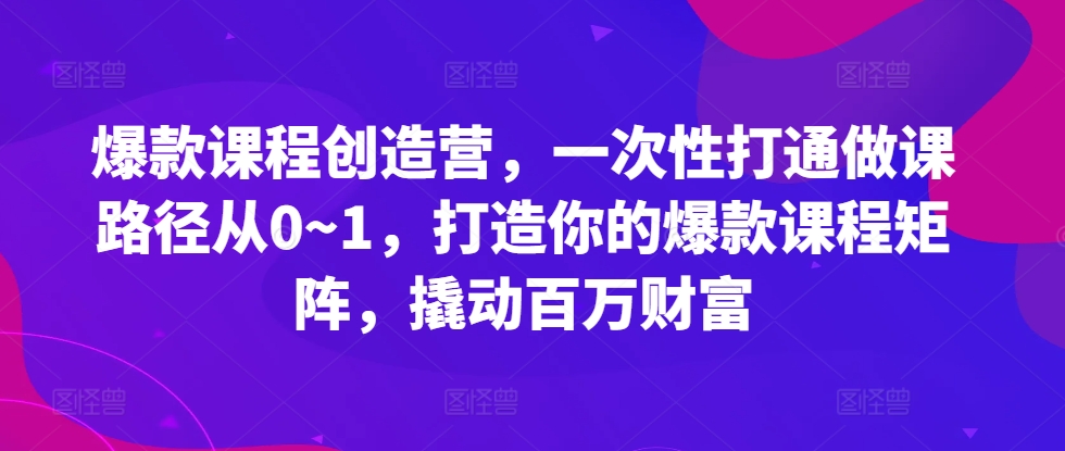 爆款课程创造营，​一次性打通做课路径从0~1，打造你的爆款课程矩阵，撬动百万财富-鼎铸网
