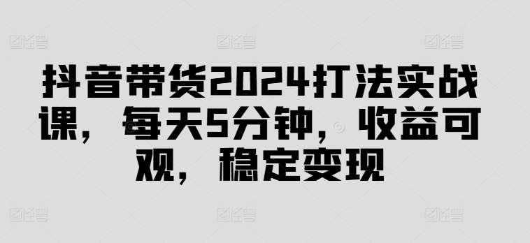 抖音带货2024打法实战课，每天5分钟，收益可观，稳定变现【揭秘】-鼎铸网