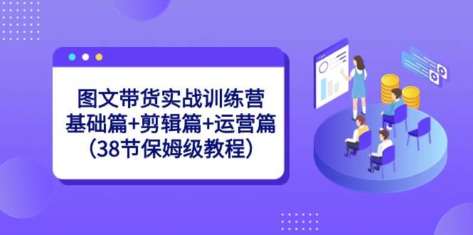 图文带货实战训练营：基础篇+剪辑篇+运营篇（38节保姆级教程）-鼎铸网