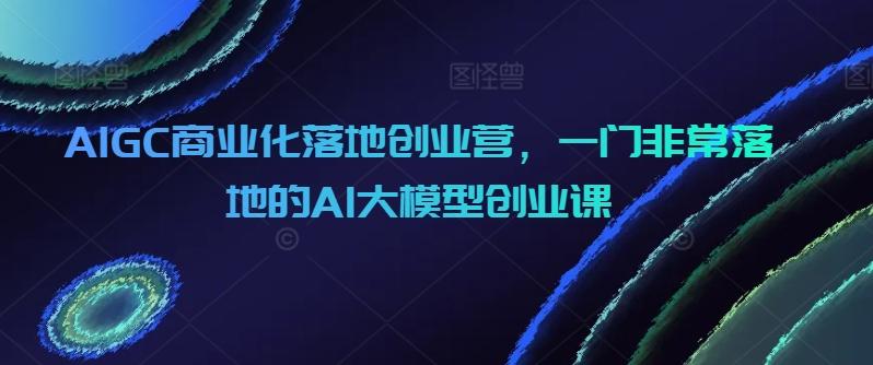AIGC商业化落地创业营，一门非常落地的AI大模型创业课-鼎铸网