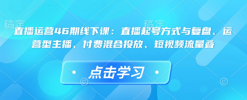 直播运营46期线下课：直播起号方式与复盘、运营型主播、付费混合投放、短视频流量叠-鼎铸网