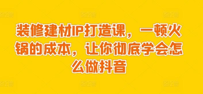 装修建材IP打造课，一顿火锅的成本，让你彻底学会怎么做抖音-鼎铸网