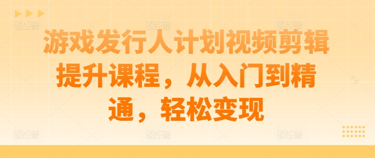游戏发行人计划视频剪辑提升课程，从入门到精通，轻松变现-鼎铸网