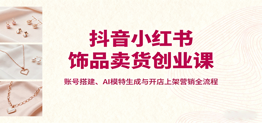 抖音小红书饰品卖货创业课，账号搭建、AI模特生成与开店上架营销全流程-鼎铸网