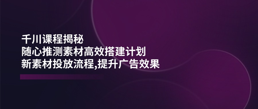 千川课程揭秘：随心推测素材高效搭建计划,新素材投放流程,提升广告效果-鼎铸网
