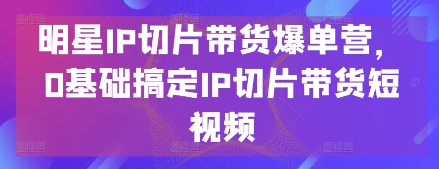 明星IP切片带货爆单营，0基础搞定IP切片带货短视频-鼎铸网