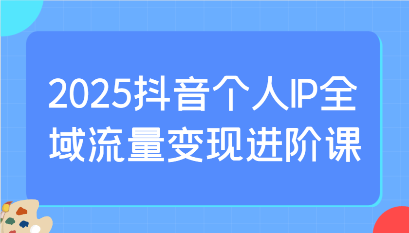 2025抖音个人IP全域流量变现进阶课：选爆品、抖音付费投流、千川投流实操及优化等-鼎铸网