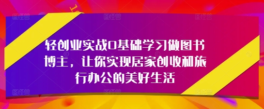 轻创业实战0基础学习做图书博主，让你实现居家创收和旅行办公的美好生活-鼎铸网