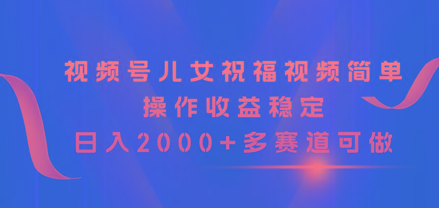 视频号儿女祝福视频，简单操作收益稳定，日入2000+，多赛道可做-鼎铸网