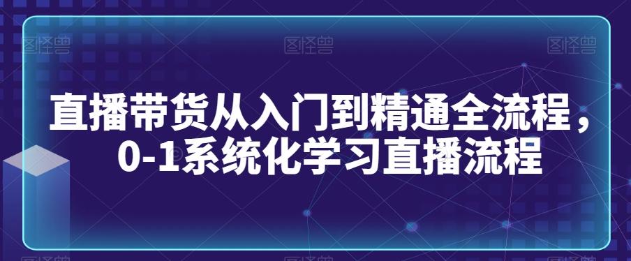 直播带货从入门到精通全流程，0-1系统化学习直播流程-鼎铸网