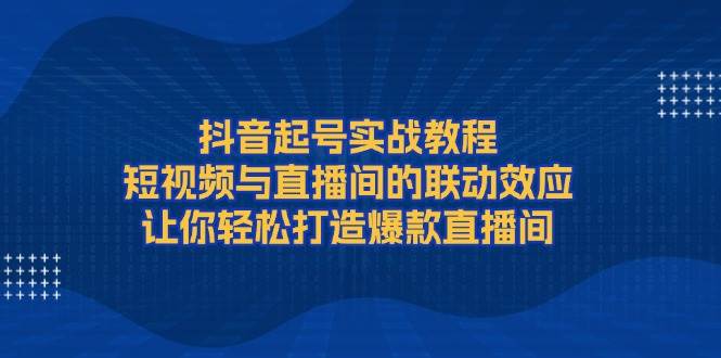 抖音起号实战教程，短视频与直播间的联动效应，让你轻松打造爆款直播间-鼎铸网