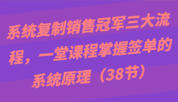 系统复制销售冠军三大流程，一堂课程掌握签单的系统原理(38节)-鼎铸网