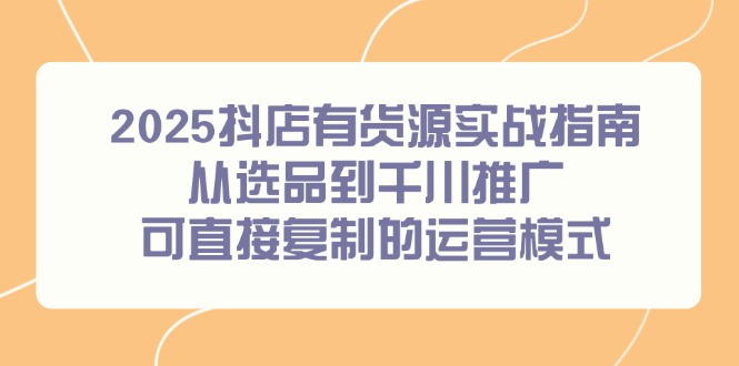2025抖店有货源实战指南，从选品到千川推广，可直接复制的运营模式-鼎铸网