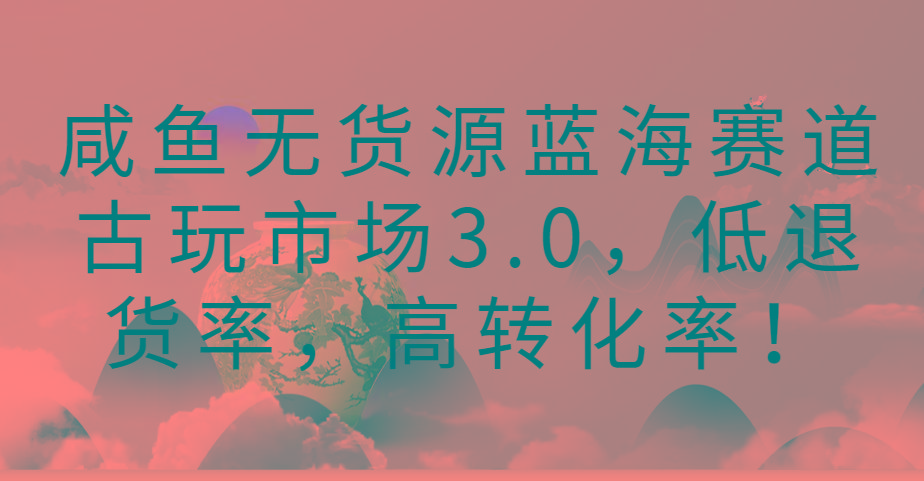 咸鱼无货源蓝海赛道古玩市场3.0，低退货率，高转化率！-鼎铸网