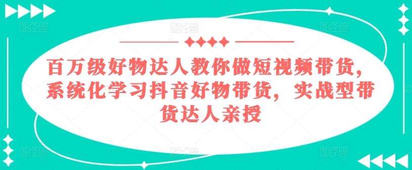 百万级好物达人教你做短视频带货，系统化学习抖音好物带货，实战型带货达人亲授-鼎铸网
