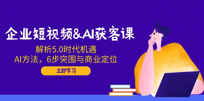 企业短视频&AI获客课：解析5.0时代机遇，AI方法，6步突围与商业定位-鼎铸网