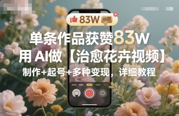单条作品获赞83W，用AI做【治愈花卉视频】，制作+起号+多种变现，详细教程-鼎铸网
