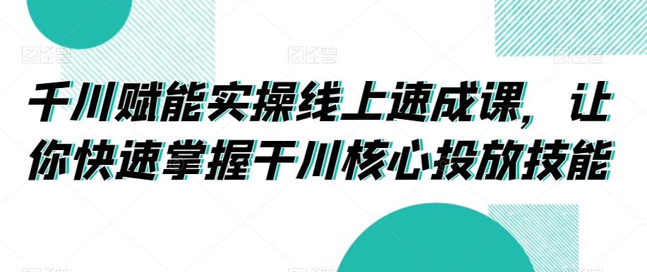 千川赋能实操线上速成课，让你快速掌握干川核心投放技能-鼎铸网