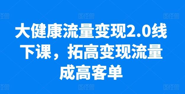 大健康流量变现2.0线下课，​拓高变现流量成高客单，业绩10倍增长，低粉高变现，只讲落地实操-鼎铸网