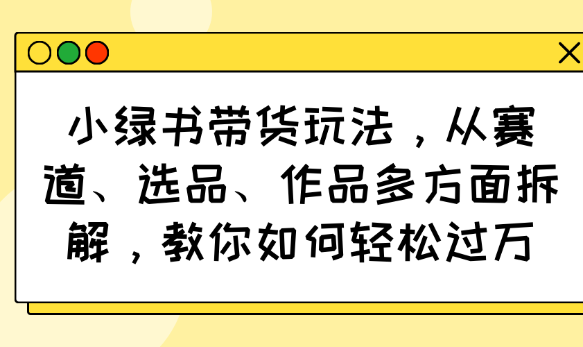 小绿书带货玩法，从赛道、选品、作品多方面拆解，教你如何轻松过万-鼎铸网