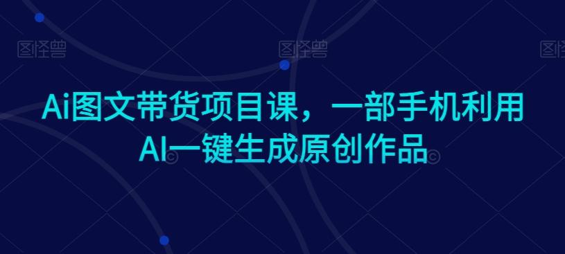 Ai图文带货项目课，一部手机利用AI一键生成原创作品-鼎铸网