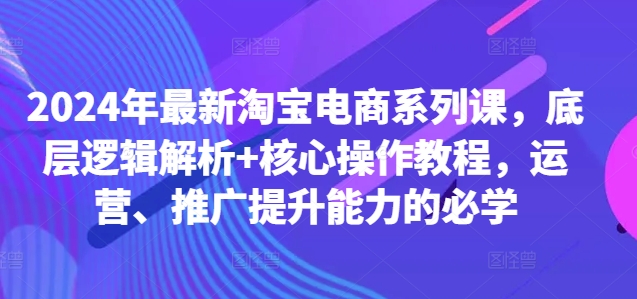 2024年最新淘宝电商系列课，底层逻辑解析+核心操作教程，运营、推广提升能力的必学-鼎铸网