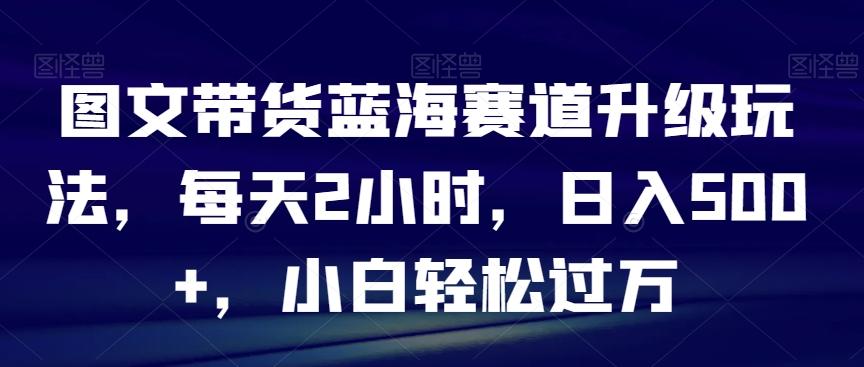 图文带货蓝海赛道升级玩法，每天2小时，日入500+，小白轻松过万-鼎铸网