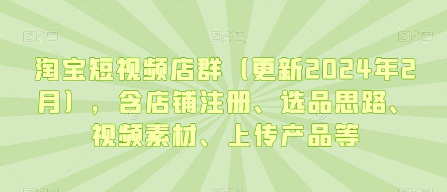 淘宝短视频店群(更新2024年2月)，含店铺注册、选品思路、视频素材、上传产品等-鼎铸网