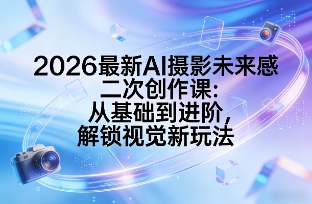 2026最新AI摄影未来感二次创作课：从基础到进阶，解锁视觉新玩法-鼎铸网