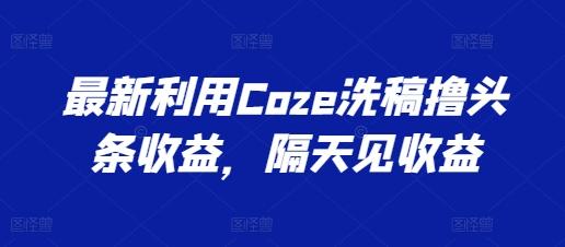 最新利用Coze洗稿撸头条收益，隔天见收益【揭秘】-鼎铸网